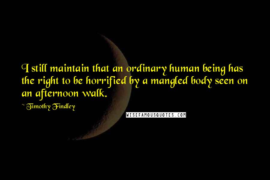 Timothy Findley quotes: I still maintain that an ordinary human being has the right to be horrified by a mangled body seen on an afternoon walk.