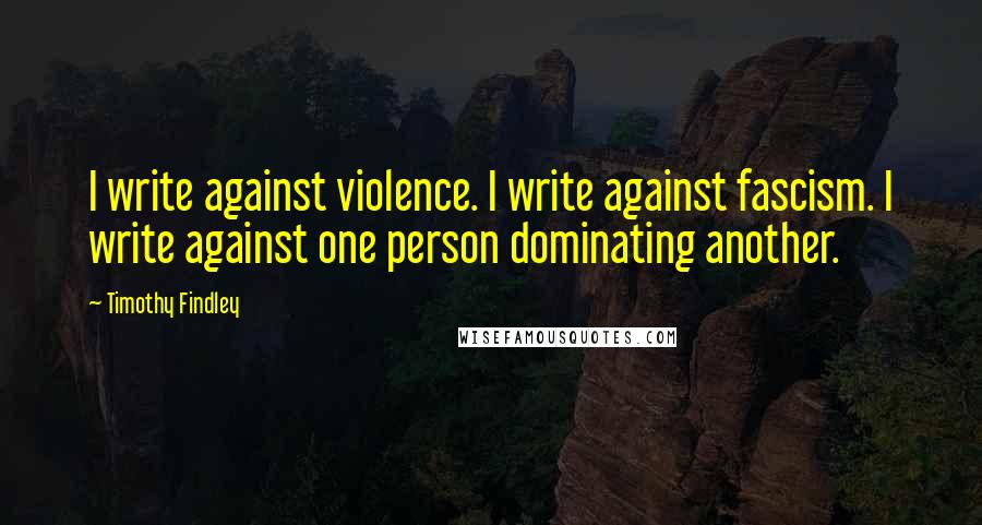 Timothy Findley quotes: I write against violence. I write against fascism. I write against one person dominating another.