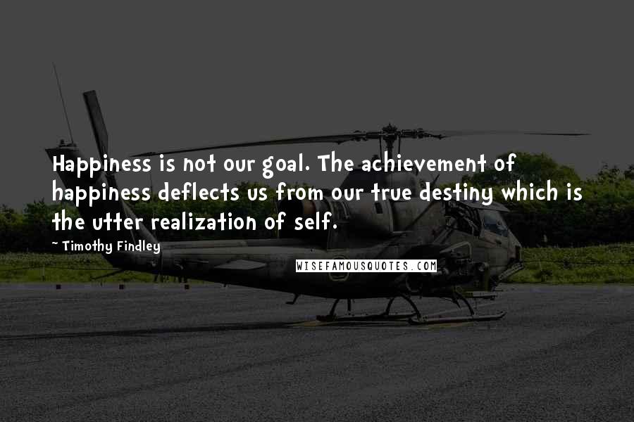 Timothy Findley quotes: Happiness is not our goal. The achievement of happiness deflects us from our true destiny which is the utter realization of self. Timothy Findley quotes: Happiness is not our goal. The achievement of happiness deflects us from our true destiny which is the utter realization of self.