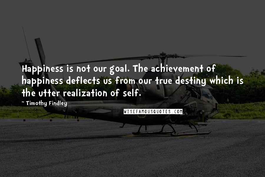 Timothy Findley quotes: Happiness is not our goal. The achievement of happiness deflects us from our true destiny which is the utter realization of self.