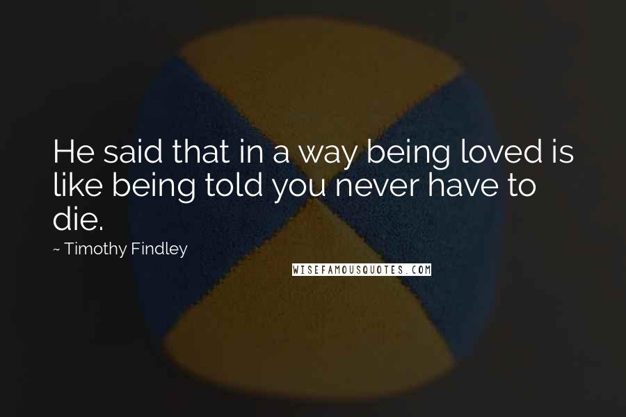 Timothy Findley quotes: He said that in a way being loved is like being told you never have to die.
