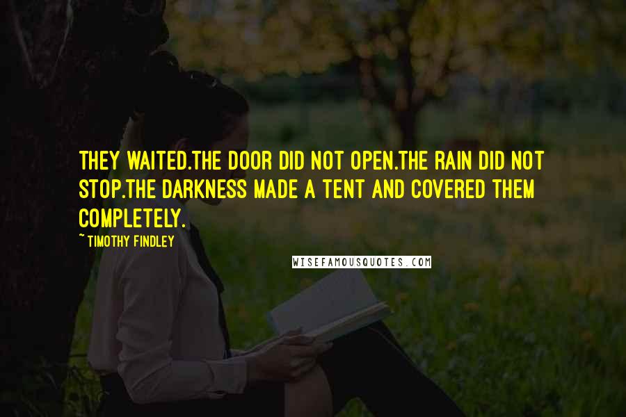 Timothy Findley quotes: They waited.The door did not open.The rain did not stop.The darkness made a tent and covered them completely. Timothy Findley quotes: They waited.The door did not open.The rain did not stop.The darkness made a tent and covered them completely.