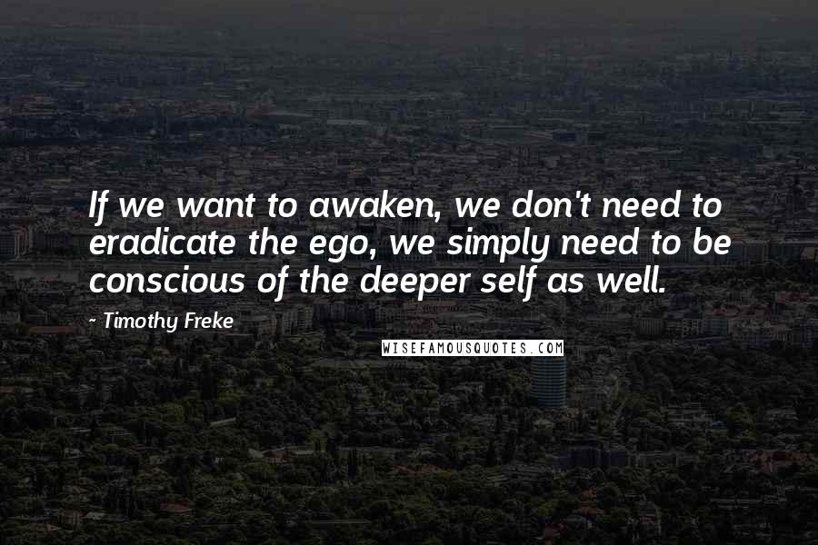 Timothy Freke quotes: If we want to awaken, we don't need to eradicate the ego, we simply need to be conscious of the deeper self as well. Timothy Freke quotes: If we want to awaken, we don't need to eradicate the ego, we simply need to be conscious of the deeper self as well.