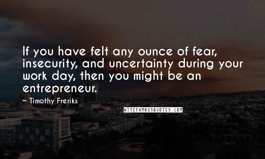 Timothy Freriks quotes: If you have felt any ounce of fear, insecurity, and uncertainty during your work day, then you might be an entrepreneur.