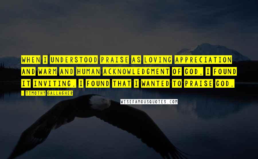 Timothy Gallagher quotes: When I understood praise as loving appreciation and warm and human acknowledgment of God, I found it inviting. I found that I wanted to praise God. Timothy Gallagher quotes: When I understood praise as loving appreciation and warm and human acknowledgment of God, I found it inviting. I found that I wanted to praise God.