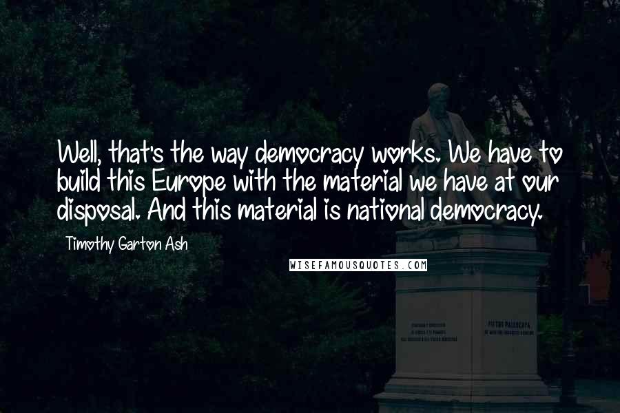 Timothy Garton Ash quotes: Well, that's the way democracy works. We have to build this Europe with the material we have at our disposal. And this material is national democracy.