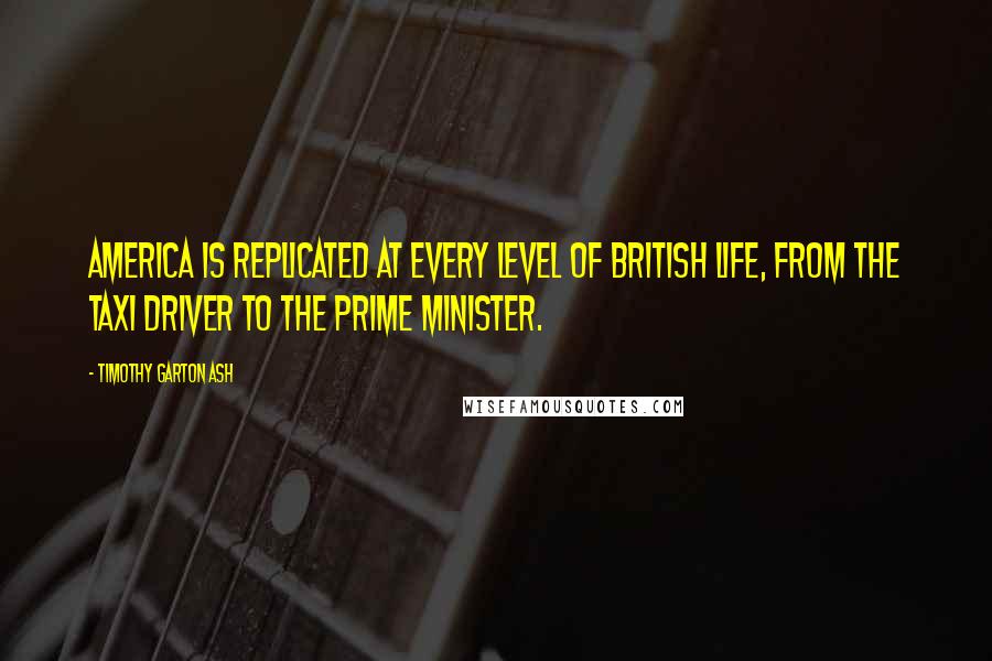 Timothy Garton Ash quotes: America is replicated at every level of British life, from the taxi driver to the prime minister.