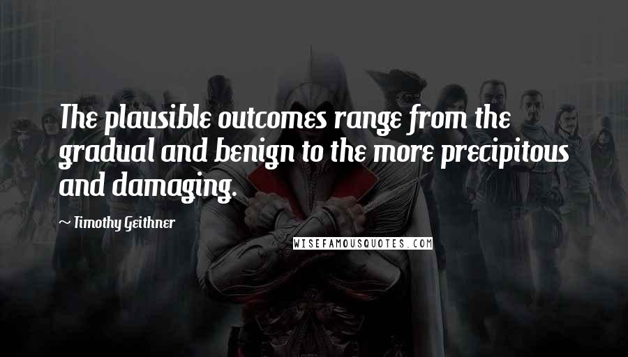 Timothy Geithner quotes: The plausible outcomes range from the gradual and benign to the more precipitous and damaging.