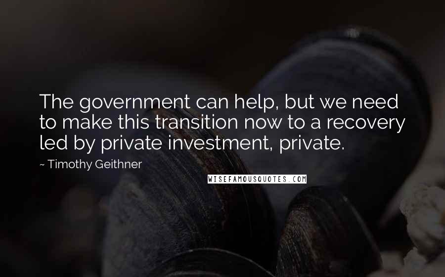 Timothy Geithner quotes: The government can help, but we need to make this transition now to a recovery led by private investment, private.