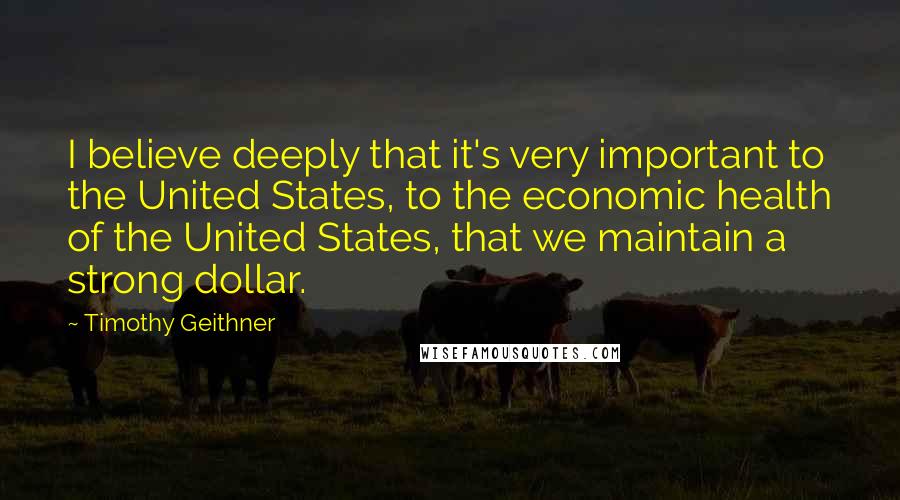 Timothy Geithner quotes: I believe deeply that it's very important to the United States, to the economic health of the United States, that we maintain a strong dollar.