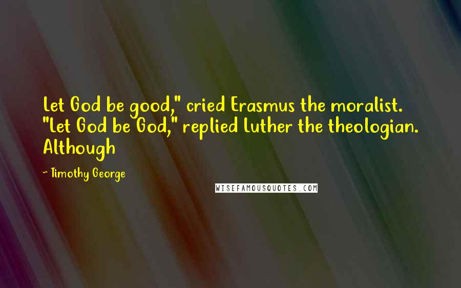 Timothy George quotes: Let God be good," cried Erasmus the moralist. "Let God be God," replied Luther the theologian. Although