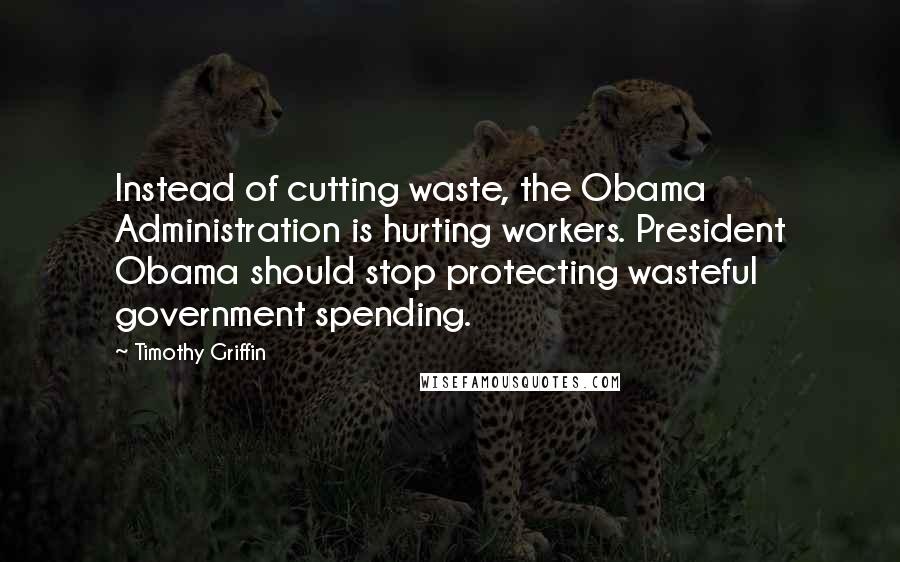 Timothy Griffin quotes: Instead of cutting waste, the Obama Administration is hurting workers. President Obama should stop protecting wasteful government spending.