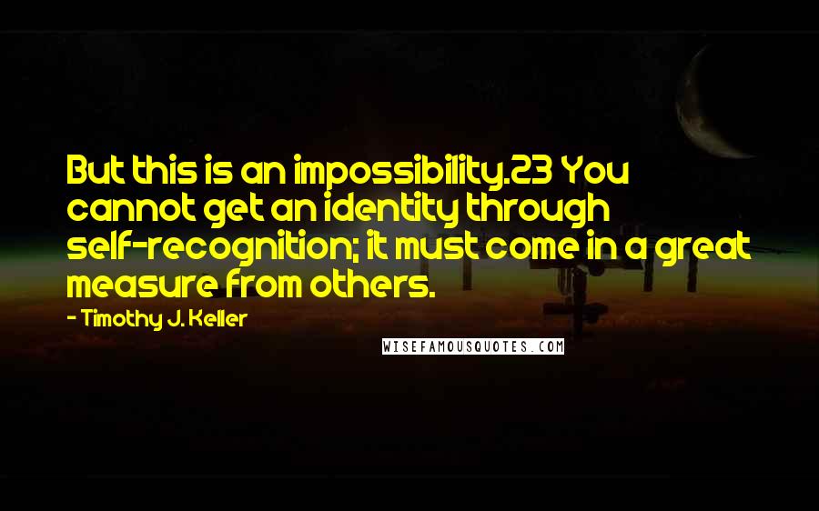 Timothy J. Keller quotes: But this is an impossibility.23 You cannot get an identity through self-recognition; it must come in a great measure from others.