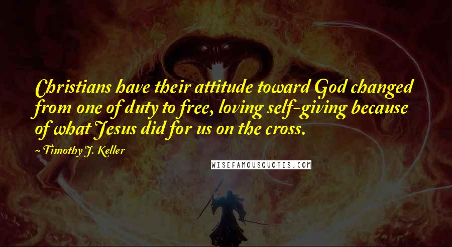 Timothy J. Keller quotes: Christians have their attitude toward God changed from one of duty to free, loving self-giving because of what Jesus did for us on the cross.