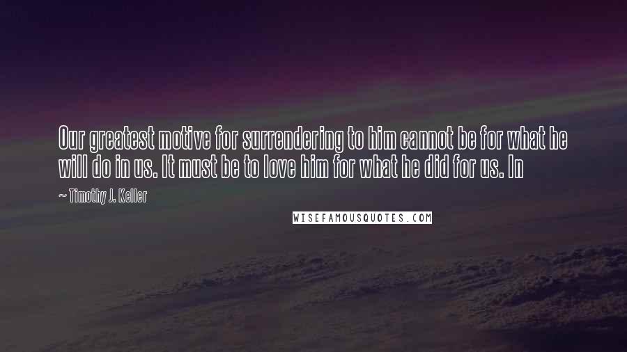 Timothy J. Keller quotes: Our greatest motive for surrendering to him cannot be for what he will do in us. It must be to love him for what he did for us. In