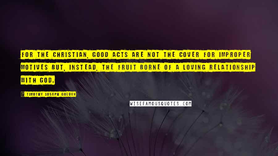Timothy Joseph Golden quotes: for the Christian, good acts are not the cover for improper motives but, instead, the fruit borne of a loving relationship with God.