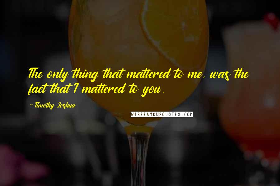 Timothy Joshua quotes: The only thing that mattered to me, was the fact that I mattered to you.