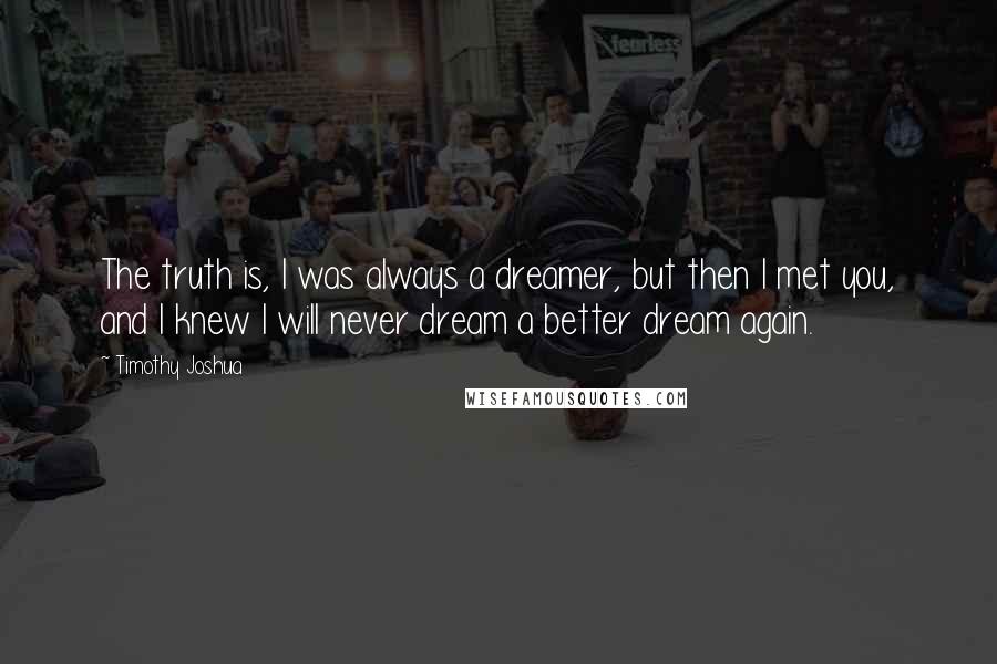 Timothy Joshua quotes: The truth is, I was always a dreamer, but then I met you, and I knew I will never dream a better dream again.