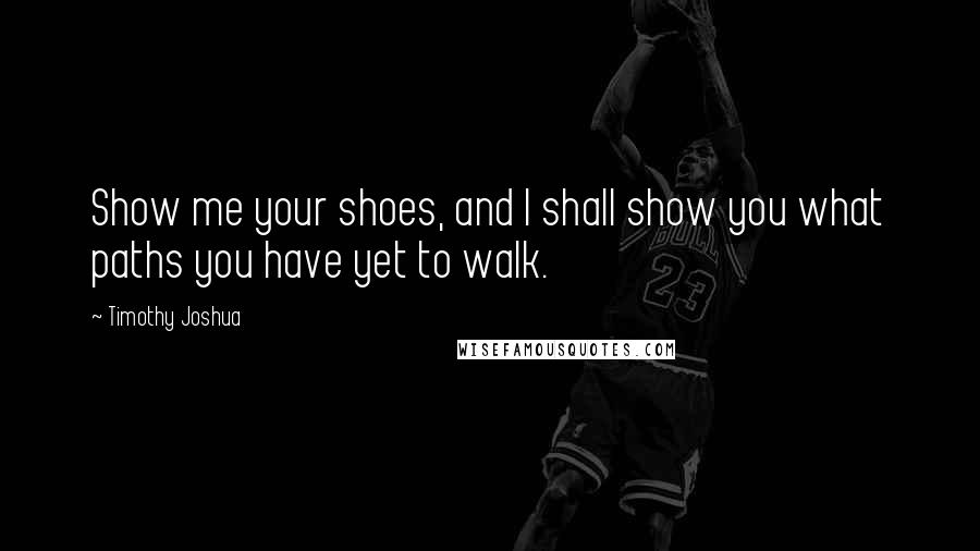 Timothy Joshua quotes: Show me your shoes, and I shall show you what paths you have yet to walk.