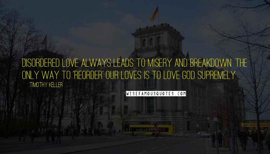 Timothy Keller quotes: Disordered love always leads to misery and breakdown. The only way to 'reorder' our loves is to love God supremely.