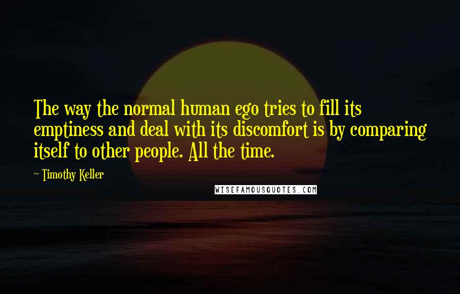 Timothy Keller quotes: The way the normal human ego tries to fill its emptiness and deal with its discomfort is by comparing itself to other people. All the time.