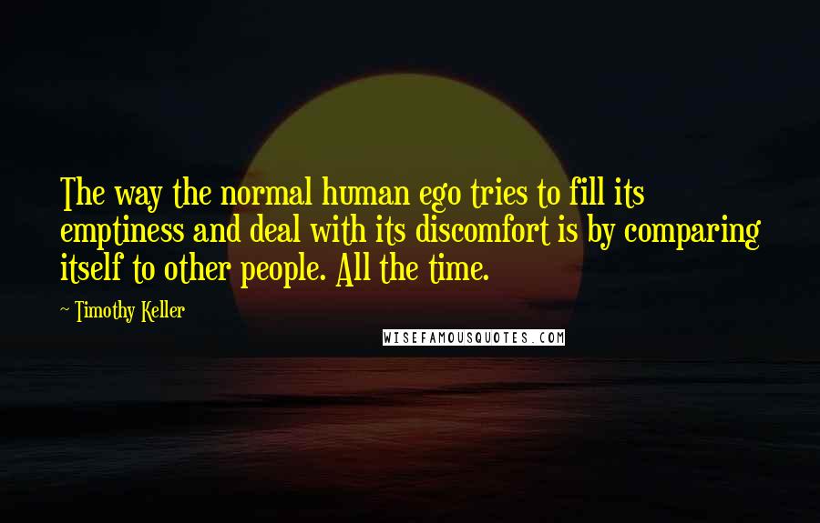 Timothy Keller quotes: The way the normal human ego tries to fill its emptiness and deal with its discomfort is by comparing itself to other people. All the time. Timothy Keller quotes: The way the normal human ego tries to fill its emptiness and deal with its discomfort is by comparing itself to other people. All the time.
