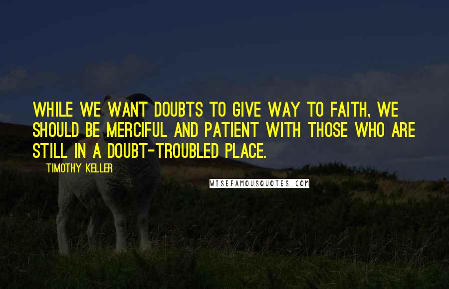 Timothy Keller quotes: While we want doubts to give way to faith, we should be merciful and patient with those who are still in a doubt-troubled place.