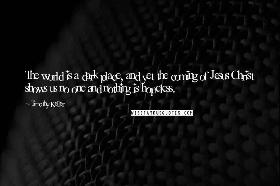 Timothy Keller quotes: The world is a dark place, and yet the coming of Jesus Christ shows us no one and nothing is hopeless. Timothy Keller quotes: The world is a dark place, and yet the coming of Jesus Christ shows us no one and nothing is hopeless.