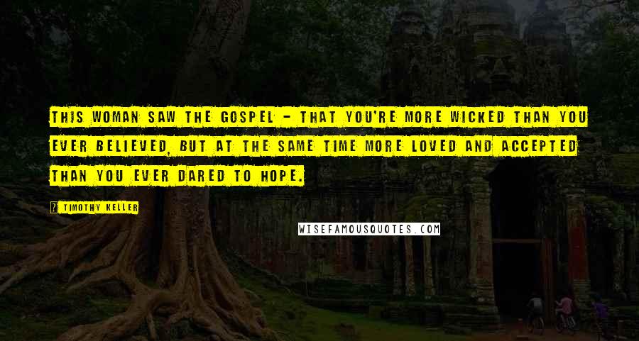 Timothy Keller quotes: This woman saw the gospel - that you're more wicked than you ever believed, but at the same time more loved and accepted than you ever dared to hope. Timothy Keller quotes: This woman saw the gospel - that you're more wicked than you ever believed, but at the same time more loved and accepted than you ever dared to hope.