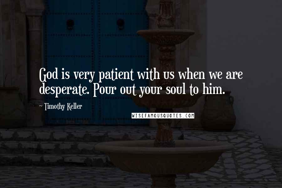 Timothy Keller quotes: God is very patient with us when we are desperate. Pour out your soul to him.