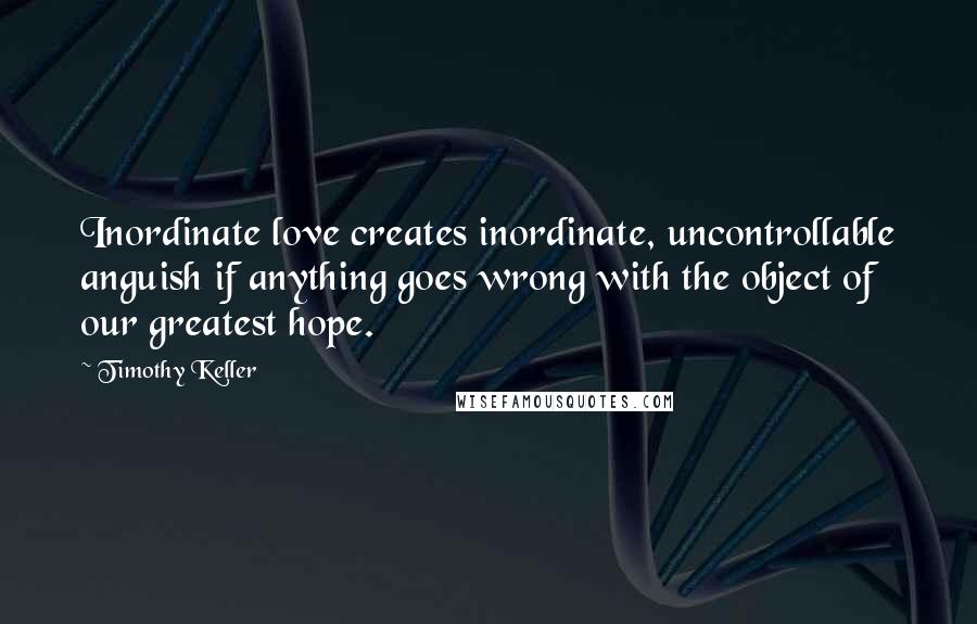 Timothy Keller quotes: Inordinate love creates inordinate, uncontrollable anguish if anything goes wrong with the object of our greatest hope.