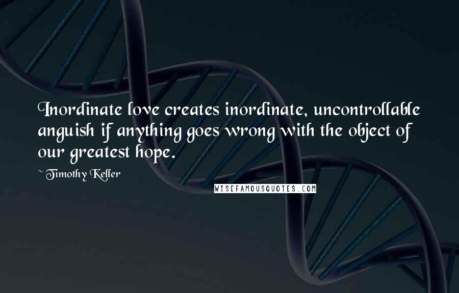 Timothy Keller quotes: Inordinate love creates inordinate, uncontrollable anguish if anything goes wrong with the object of our greatest hope. Timothy Keller quotes: Inordinate love creates inordinate, uncontrollable anguish if anything goes wrong with the object of our greatest hope.