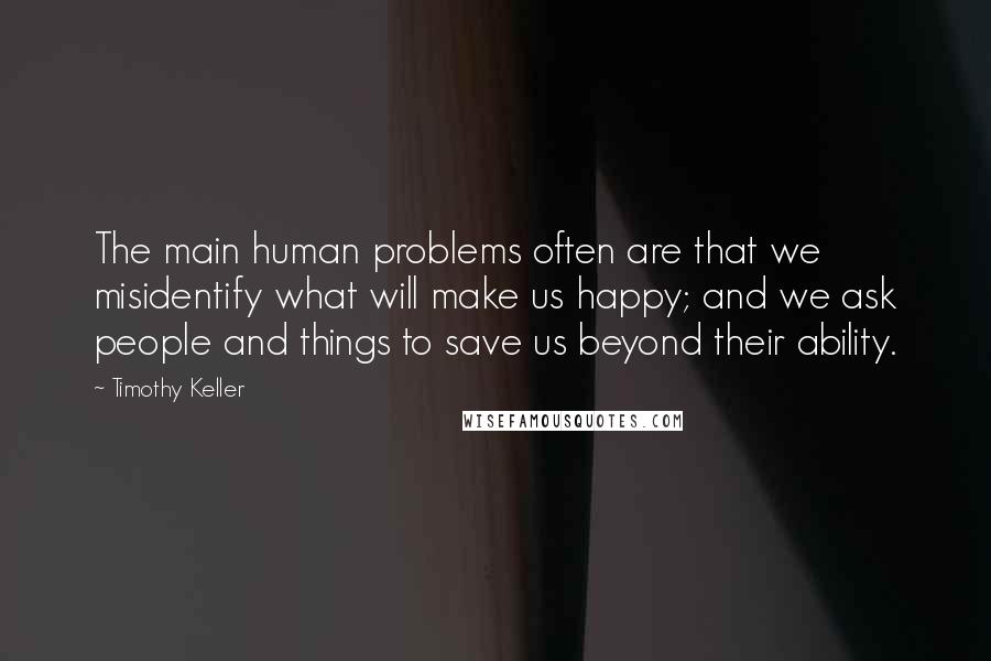 Timothy Keller quotes: The main human problems often are that we misidentify what will make us happy; and we ask people and things to save us beyond their ability. Timothy Keller quotes: The main human problems often are that we misidentify what will make us happy; and we ask people and things to save us beyond their ability.
