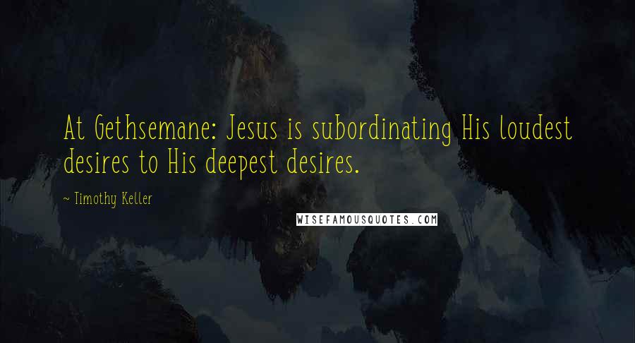 Timothy Keller quotes: At Gethsemane: Jesus is subordinating His loudest desires to His deepest desires.