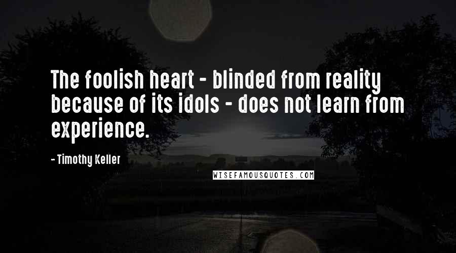 Timothy Keller quotes: The foolish heart - blinded from reality because of its idols - does not learn from experience.