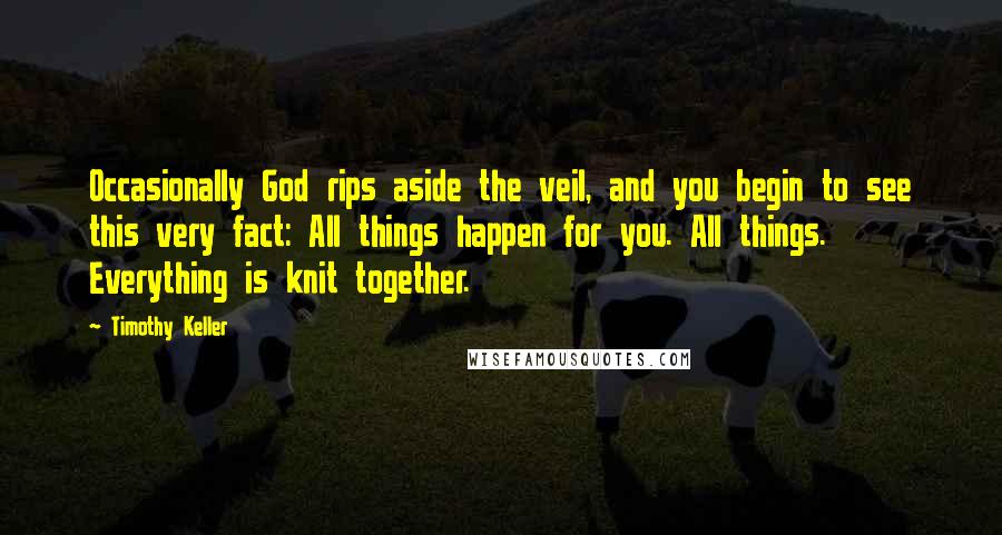 Timothy Keller quotes: Occasionally God rips aside the veil, and you begin to see this very fact: All things happen for you. All things. Everything is knit together.