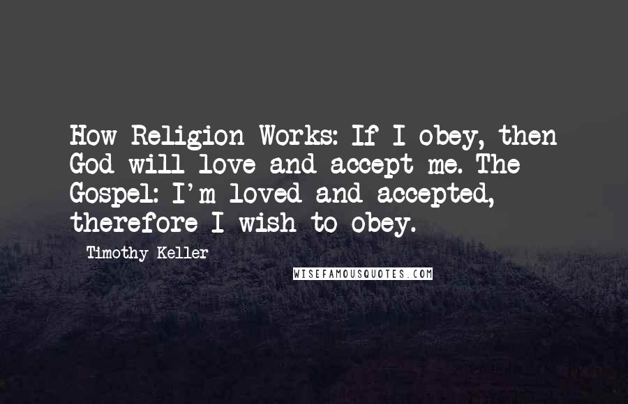 Timothy Keller quotes: How Religion Works: If I obey, then God will love and accept me. The Gospel: I'm loved and accepted, therefore I wish to obey. Timothy Keller quotes: How Religion Works: If I obey, then God will love and accept me. The Gospel: I'm loved and accepted, therefore I wish to obey.
