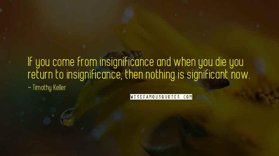 Timothy Keller quotes: If you come from insignificance and when you die you return to insignificance, then nothing is significant now. Timothy Keller quotes: If you come from insignificance and when you die you return to insignificance, then nothing is significant now.