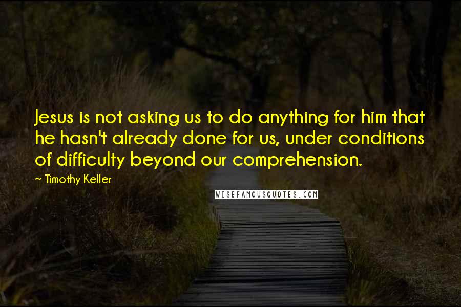 Timothy Keller quotes: Jesus is not asking us to do anything for him that he hasn't already done for us, under conditions of difficulty beyond our comprehension. Timothy Keller quotes: Jesus is not asking us to do anything for him that he hasn't already done for us, under conditions of difficulty beyond our comprehension.
