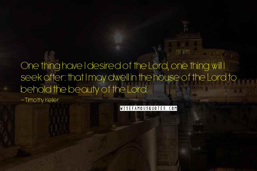 Timothy Keller quotes: One thing have I desired of the Lord, one thing will I seek after: that I may dwell in the house of the Lord to behold the beauty of the