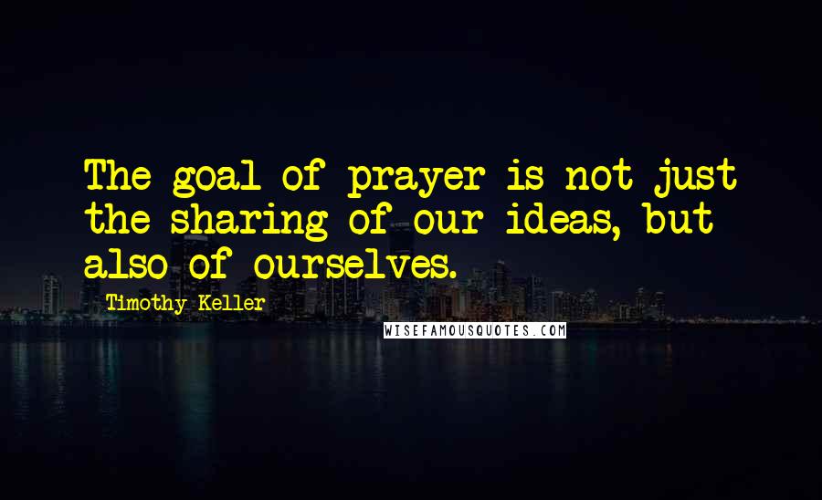 Timothy Keller quotes: The goal of prayer is not just the sharing of our ideas, but also of ourselves.