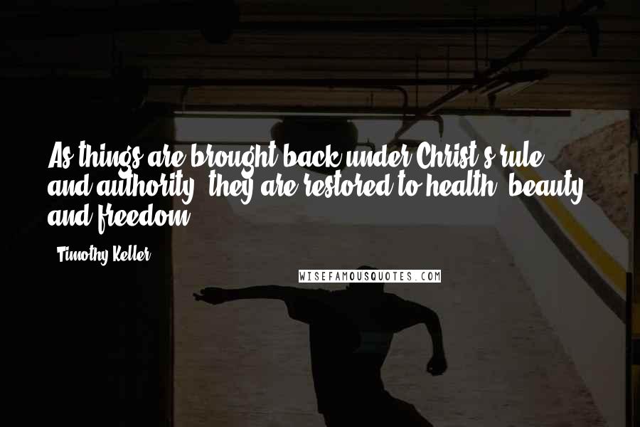 Timothy Keller quotes: As things are brought back under Christ's rule and authority, they are restored to health, beauty, and freedom. Timothy Keller quotes: As things are brought back under Christ's rule and authority, they are restored to health, beauty, and freedom.