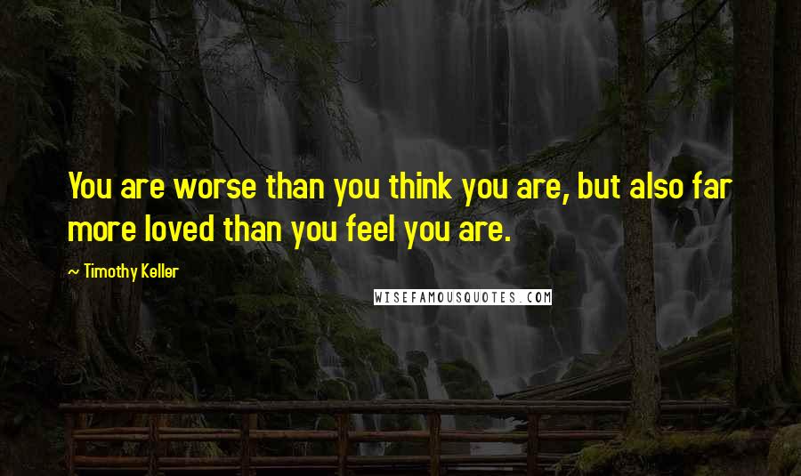 Timothy Keller quotes: You are worse than you think you are, but also far more loved than you feel you are.