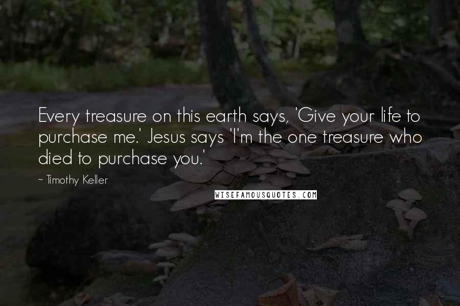 Timothy Keller quotes: Every treasure on this earth says, 'Give your life to purchase me.' Jesus says 'I'm the one treasure who died to purchase you.'