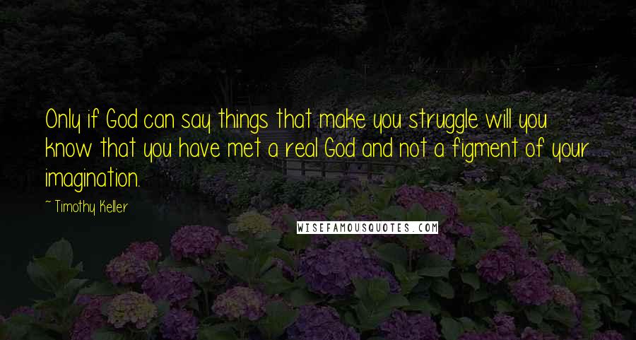 Timothy Keller quotes: Only if God can say things that make you struggle will you know that you have met a real God and not a figment of your imagination.