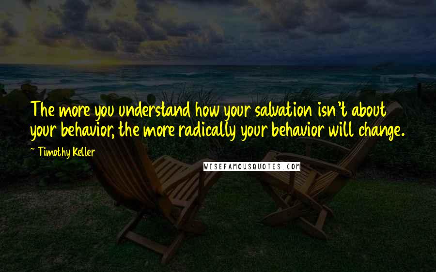 Timothy Keller quotes: The more you understand how your salvation isn't about your behavior, the more radically your behavior will change. Timothy Keller quotes: The more you understand how your salvation isn't about your behavior, the more radically your behavior will change.
