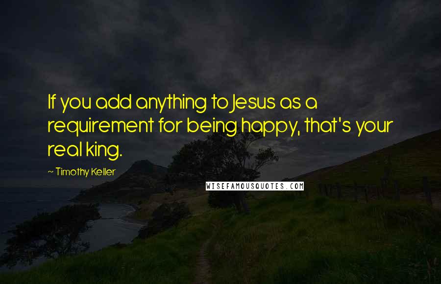 Timothy Keller quotes: If you add anything to Jesus as a requirement for being happy, that's your real king.