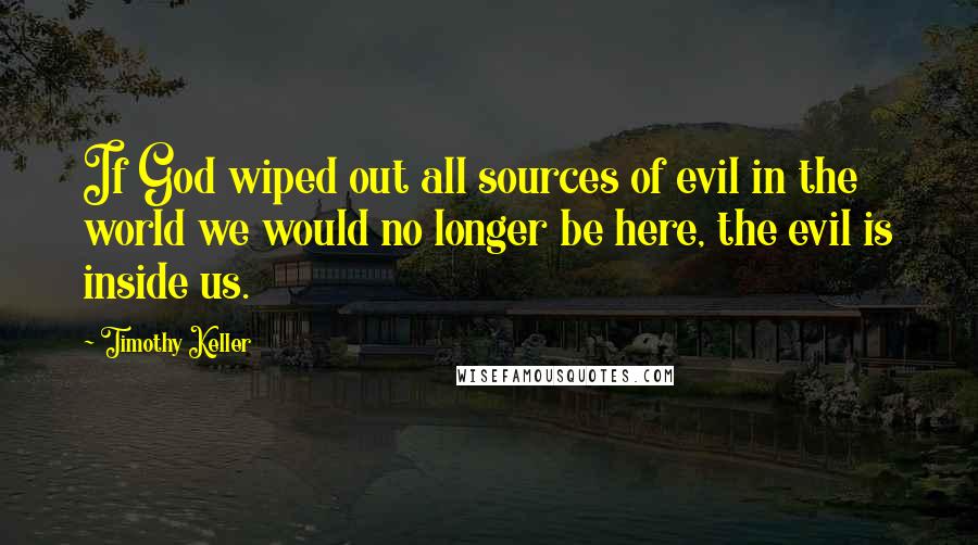 Timothy Keller quotes: If God wiped out all sources of evil in the world we would no longer be here, the evil is inside us. Timothy Keller quotes: If God wiped out all sources of evil in the world we would no longer be here, the evil is inside us.