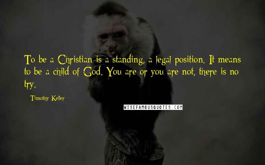 Timothy Keller quotes: To be a Christian is a standing, a legal position. It means to be a child of God. You are or you are not, there is no try.