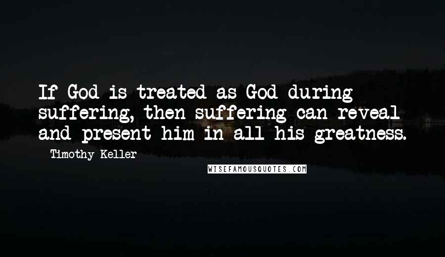 Timothy Keller quotes: If God is treated as God during suffering, then suffering can reveal and present him in all his greatness. Timothy Keller quotes: If God is treated as God during suffering, then suffering can reveal and present him in all his greatness.